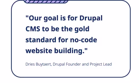 "Our goal is for Drupal CMS to be the gold standard for no-code website building." Dries Buytaert, Drupal Founder and Project Lead